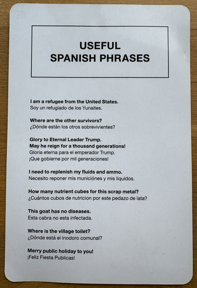 USEFUL SPANISH PHRASES
I am a refugee from the United States.
Soy un refugiado de los Yunaites.
Where are the other survivors?
¿Dónde están los otros sobrevivientes?
Glory to Eternal Leader Trump.
May he reign for a thousand generations!
Gloria eterna para el emperador Trump.
¡Que gobierne por mil generaciones!
I need to replenish my fluids and ammo.
Necesito reponer mis municiones y mis líquidos.
How many nutrient cubes for this scrap metal?
¿Cuántos cubos de nutrición por este pedazo de lata?
This goat has no diseases.
Esta cabra no esta infectada.
Where is the village toilet?
¿Dónde está el inodoro comunal?
Merry public holiday to you!
¡Feliz Fiesta Públicas!